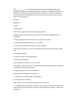 1232. ''_______________ o direito de viver livre da fumaça alheia seja garantido por lei,
psicólogos e especialistas no combate ao fumo afirmam que os incomodados estão certos ao
substituir um confronto direto pela intervenção de um mediador.'' Para que a oração que
inicia o período acima seja caracterizada pela circunstância de concessão, a lacuna somente
poderá ser preenchida por:
A) Embora
B) Desde que
C) Como
D) Tanto quanto
1233. Assinale a opção em que há erro no emprego de onde.
a. Depois das aulas, a coordenadora levava os alunos até o portão onde aguardavam os
responsáveis.
b. Será um jogo bem difícil onde teremos de conseguir ótimo resultado.
c. A sala onde trabalhávamos era escura e sem conforto.
d. As cidades por onde passamos deixaram-nos boa impressão.
1234. Assinale a alternativa em que a concordância nominal não está de acordo com a língua
culta.
a. É necessário paciência.
b. Comprava roupas as mais baratas possível.
c. Ela mesma disse:obrigada.
d. Os candidatos estão quites com o serviço militar.
1235. Marque a alternativa em que os enunciados das orações estabelecem entre si relação de
conseqüência e causa, respectivamente.
a. Desde que você afirme, não haverá problemas.
b. Desde que você chega, tudo se resolve bem.
c. O lugarejo ficou inundado porque choveu bastante.
d. Irei logo que você me telefone.
1236. Assinale o item em que o texto está acentuado corretamente.
a. "O que? Perguntou ela inclinando o corpo, para ouvir melhor. Fui sentar-me na cadeira que
ficava a lado do canapé e repeti-lhe a palavra. Riu-se da coincidência: também(...); éramos tres
sonos leves."
 