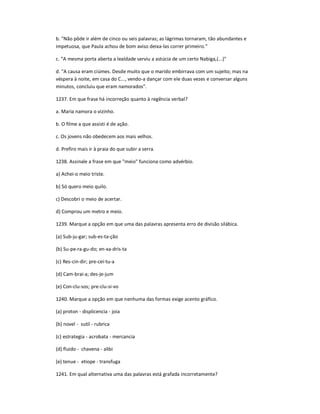 b. "Não pôde ir além de cinco ou seis palavras; as lágrimas tornaram, tão abundantes e
impetuosa, que Paula achou de bom aviso deixa-las correr primeiro."
c. "A mesma porta aberta a lealdade serviu a astúcia de um certo Nabiga,(...)"
d. "A causa eram ciúmes. Desde muito que o marido embirrava com um sujeito; mas na
véspera à noite, em casa do C..., vendo-a dançar com ele duas vezes e conversar alguns
minutos, concluiu que eram namorados".
1237. Em que frase há incorreção quanto à regência verbal?
a. Maria namora o vizinho.
b. O filme a que assisti é de ação.
c. Os jovens não obedecem aos mais velhos.
d. Prefiro mais ir à praia do que subir a serra.
1238. Assinale a frase em que "meio" funciona como advérbio.
a) Achei-o meio triste.
b) Só quero meio quilo.
c) Descobri o meio de acertar.
d) Comprou um metro e meio.
1239. Marque a opção em que uma das palavras apresenta erro de divisão silábica.
(a) Sub-ju-gar; sub-es-ta-ção
(b) Su-pe-ra-gu-do; en-xa-dris-ta
(c) Res-cin-dir; pre-cei-tu-a
(d) Cam-brai-a; des-je-jum
(e) Con-clu-sos; pre-clu-si-vo
1240. Marque a opção em que nenhuma das formas exige acento gráfico.
(a) proton - displicencia - joia
(b) novel - sutil - rubrica
(c) estrategia - acrobata - mercancia
(d) fluido - chavena - alibi
(e) tenue - etiope - transfuga
1241. Em qual alternativa uma das palavras está grafada incorretamente?
 