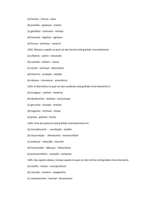 (a) heresia - intruso - sósia
(b) presídio - apoteose - análise
(c) gentileza - contumaz - mordaz
(d) homisiar - legalizar - agressor
(e) fissura - premissa - ressarcir
1242. Marque a opção na qual um dos termos está grafado incorretamente.
(a) albatroz - uxório - concessão
(b) coalizão - chafariz - néscio
(c) oscilar - esmiuçar - descortesia
(d) discernir - prolação - sedição
(e) obceno - intumescer - presciência
1243. A alternativa na qual um dos vocábulos está grafado incorretamente é:
(a) enxaguar - cachola - mexerica
(b) desabrochar - desleixo - enchumaçar
(c) garrucha - conxavo - enxotar
(d) esguicho - enchova - chispa
(e) praxe - galocha - bucha
1244. Uma das palavras está grafada incorretamente em:
(a) incandescente - conciliação - assédio
(b) ressurreição - efervecente - imprescindível
(c) endossar - obsessão - rescindir
(d) transcender - debruçar - fotossíntese
(e) psicossomático - cassação - compasso
1245. Das opções abaixo, marque aquela na qual um dos termos está grafado incorretamente.
(a) vasilha - maciez - concupiscência
(b) rescisão - meretriz - sexagenário
(c) remanescente - irascível - ferossíssimo
 