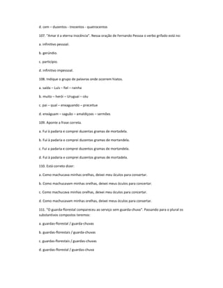 d. cem ʹ duzentos - trezentos - quatrocentos
107. "Amar é a eterna inocência". Nessa oração de Fernando Pessoa o verbo grifado está no:
a. infinitivo pessoal.
b. gerúndio.
c. particípio.
d. infinitivo impessoal.
108. Indique o grupo de palavras onde ocorrem hiatos.
a. saída ʹ Luís ʹ fiel ʹ rainha
b. muito ʹ herói ʹ Uruguai ʹ céu
c. pai ʹ qual ʹ enxaguando ʹ preceitue
d. enxáguam ʹ saguão ʹ amaldiçoes ʹ sermões
109. Aponte a frase correta.
a. Fui à padaria e comprei duzentas gramas de mortadela.
b. Fui à padaria e comprei duzentas gramas de mortandela.
c. Fui a padaria e comprei duzentos gramas de mortandela.
d. Fui à padaria e comprei duzentos gramas de mortadela.
110. Está correto dizer:
a. Como machucava minhas orelhas, deixei meu óculos para consertar.
b. Como machucavam minhas orelhas, deixei meus óculos para concertar.
c. Como machucava minhas orelhas, deixei meu óculos para concertar.
d. Como machucavam minhas orelhas, deixei meus óculos para consertar.
111. "O guarda-florestal compareceu ao serviço sem guarda-chuva". Passando para o plural os
substantivos compostos teremos:
a. guardas-florestal / guarda-chuvas
b. guardas-florestais / guarda-chuvas
c. guardas-florestais / guardas-chuvas
d. guardas-florestal / guardas-chuva
 