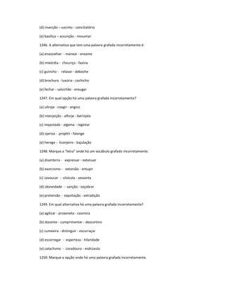 (d) inserção ʹ sucinto - conciliatório
(e) basílica ʹ assunção - ressumar
1246. A alternativa que tem uma palavra grafada incorretamente é:
(a) enxovalhar - manxar - enxame
(b) mixórdia - chouriço - faxina
(c) guincho - relaxar - deboche
(d) brochura - luxúria - cochicho
(e) fechar - salsichão - enxugar
1247. Em qual opção há uma palavra grafada incorretamente?
(a) ultraje - coagir - angico
(b) interjeição - alforje - berinjela
(c) majestade - algema - regeitar
(d) ojeriza - projétil - falange
(e) herege - lisonjeiro - bajulação
1248. Marque a ͞letra͟ onde há um vocábulo grafado incorretamente.
(a) disenteria - expressar - extenuar
(b) exorcismo - extorsão - entupir
(c) cavoucar - silvícola - sessenta
(d) idoneidade - sanção - soçobrar
(e) pretensão - expoliação - extradição
1249. Em qual alternativa há uma palavra grafada incorretamente?
(a) agilizar - proxeneta - casimira
(b) docente - cumprimentar - descortino
(c) cumeeira - distinguir - escurraçar
(d) escorregar - esperteza - hilaridade
(e) cataclismo - coradouro - esdrúxulo
1250. Marque a opção onde há uma palavra grafada incorretamente.
 
