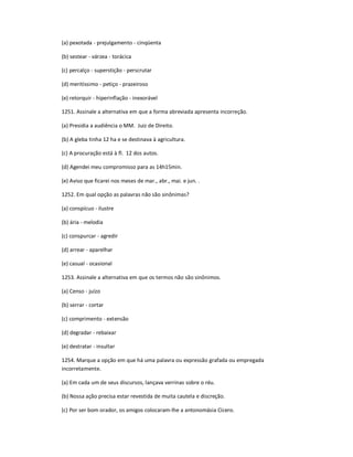 (a) pexotada - prejulgamento - cinqüenta
(b) sestear - várzea - torácica
(c) percalço - superstição - perscrutar
(d) meritíssimo - petiço - prazeiroso
(e) retorquir - hiperinflação - inexorável
1251. Assinale a alternativa em que a forma abreviada apresenta incorreção.
(a) Presidia a audiência o MM. Juiz de Direito.
(b) A gleba tinha 12 ha e se destinava à agricultura.
(c) A procuração está à fl. 12 dos autos.
(d) Agendei meu compromisso para as 14h15min.
(e) Aviso que ficarei nos meses de mar., abr., mai. e jun. .
1252. Em qual opção as palavras não são sinônimas?
(a) conspícuo - ilustre
(b) ária - melodia
(c) conspurcar - agredir
(d) arrear - aparelhar
(e) casual - ocasional
1253. Assinale a alternativa em que os termos não são sinônimos.
(a) Censo - juízo
(b) serrar - cortar
(c) comprimento - extensão
(d) degradar - rebaixar
(e) destratar - insultar
1254. Marque a opção em que há uma palavra ou expressão grafada ou empregada
incorretamente.
(a) Em cada um de seus discursos, lançava verrinas sobre o réu.
(b) Nossa ação precisa estar revestida de muita cautela e discreção.
(c) Por ser bom orador, os amigos colocaram-lhe a antonomásia Cícero.
 