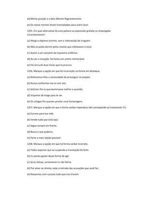 (d) Minha posição e a dela diferem flagrantemente.
(e) Os restos mortais foram transladados para outro local.
1255. Em qual alternativa há uma palavra ou expressão grafada ou empregada
incorretamente?
(a) Atingi o objetivo sozinho, sem a intercessão de ninguém.
(b) Não se podia dormir pelos insetos que infestavam o local.
(c) Assisti a um concerto da orquestra sinfônica.
(d) Ao ver a situação, formulou um acerto memorável.
(e) Há cerca de duas horas que te procuro.
1256. Marque a opção em que há incorreção na forma em destaque.
(a) Reiteramos-lhes a necessidade de prosseguir no projeto.
(b) Nunca conformar-me-ei com isto.
(c) Solicitar-lhe-ia que examinasse melhor a questão.
(d) Viajamos de longe para te ver.
(e) Os colegas lhe querem prestar uma homenagem.
1257. Marque a opção em que a forma verbal imperativa não corresponde ao tratamento TU.
(a) Escreve para tua mãe.
(b) Vende tudo que está aqui.
(c) Segue sempre em frente.
(d) Busca o que puderes.
(e) Parta o mais rápido possível.
1258. Marque a opção em que há forma verbal incorreta.
(a) Todos esperam que eu suspenda a tramitação do feito.
(b) Eu jamais gostei desta forma de agir.
(c) Se eu falisse, certamente tu não faliria.
(d) Por amor ao direito, exijo a retirada das acusações que você fez.
(e) Reavemos com sucesso tudo que nos tiraram.
 