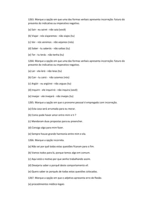 1263. Marque a opção em que uma das formas verbais apresenta incorreção: futuro do
presente do indicativo ou imperativo negativo.
(a) Sair - eu sairei - não saia (você)
(b) Viajar - nós viajaremos - não viajes (tu)
(c) Ver - nós veremos - não vejamos (nós)
(d) Saber - tu saberás - não saibas (tu)
(e) Ter - tu terás - não tenha (tu)
1264. Marque a opção em que uma das formas verbais apresenta incorreção: futuro do
presente do indicativo ou imperativo negativo.
(a) Ler - ela lerá - não leias (tu)
(b) Cair - tu cairá - não caiamos (nós)
(c) Argüir - eu argüirei - não arguas (tu)
(d) Inquirir - ele inquirirá - não inquira (você)
(e) Invejar - ele invejará - não invejes (tu)
1265. Marque a opção em que o pronome pessoal é empregado com incorreção.
(a) Esta casa será arrumada para eu morar.
(b) Como pode haver amor entre mim e ti ?
(c) Mandaram duas propostas para eu preencher.
(d) Consiga algo para mim fazer.
(e) Sempre houve grande harmonia entre mim e ela.
1266. Marque a opção incorreta.
(a) Não sei por quê todas estas questões ficaram para o fim.
(b) Vamos todos para lá, porque temos algo em comum.
(c) Aqui está o motivo por que venho trabalhando assim.
(d) Desejaria saber o porquê deste comportamento vil.
(e) Quero saber os porquês de todas estas questões colocadas.
1267. Marque a opção em que o adjetivo apresenta erro de flexão.
(a) procedimentos médico-legais
 
