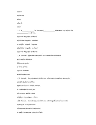 (a) pê-la
(b) per-lhe
(e) per
(d) pe-la
(e) pêr
1277. A_______________ de polícia era______________ do Prefeito cuja esposa era
______________ em direito.
(a) oficial - hóspede - bacharel
(b) oficiala - hóspeda - bacharela
(c) oficiala - hóspede - bacharel
(d) oficiala - hóspeda - bacharel
(e) oficial - hóspede - bacharela
1278. Marque a opção em que a forma plural apresenta incorreção.
(a) cirurgiões-dentistas
(b) chás-dançantes
(c) obras-primas
(d) vices-diretores
(e) águas-de-colônia
1279. Assinale a alternativa que contém uma palavra acentuada incorretamente.
(a) trá-lo-ás; beribéri; hífen
(b) movê-las-ía; via-láctea; acórdão
(c) sabê-lo-emos; dândi; júri
(d) compô-la; aljôfar; córtex
(e) glúten; hambúrguer; relêem
1280. Assinale a alternativa que contém uma palavra grafada incorretamente.
(a) míngua; xícara; seríssimo
(b) dissensão; enxágüe; inverossímil
(c) argüir; companhia; endemoninhado
 