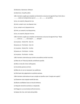 (d) desaviso; improvisar; lambuzar
(e) desairoso; miuçalha; jibóia
1281. Assinale a opção que completa corretamente as lacunas da seguinte frase: Entre eles e
............ existe um compromisso que só ............ se ............ ao sacrifício.
(a) eu; se cumprirá; dispusermo-nos
(b) mim; cumprir-se-á; nos dispuser-mos
(c) eu; cumprir-se-á; dispusermo-nos
(d) mim; se cumprirá; nos dispusermos
(e) eu; se cumprirá; dispuser-mo-nos
1282. Assinale a opção que completa corretamente as lacunas da seguinte frase: "Nada
..........como eu .........., mas sequer .......... atenção͟.
(a) se passou - dissera-lhe - deu-me
(b) passou-se - lhe dissera - deu-me
(c) se passou - dissera-lhe - me deu
(d) passou-se - lhe dissera - me deu
(e) se passou - lhe dissera - me deu
1283. Assinale a alternativa que contém concordância verbal incorreta.
(a) Mais de um Tribunal já decidiu semelhante questão.
(b) Não se trata de crimes inafiançáveis.
(c) As estrelas parecia sorrirem.
(d) Mais de um Juiz se revezavam nas audiências.
(e) Vão haver dois julgamentos na próxima semana.
1284. Assinale a alternativa em que a oração se classifica como ͞oração sem sujeito͟.
(a) Choveram rosas naquela manhã de maio.
(b) Muitos analfabetos havia na lista de eleitores.
(c) Naquele momento aconteceu o inesperado.
(d) Chegaram as encomendas do Rio de Janeiro.
(e) Apesar da crise, nem tudo está perdido.
 
