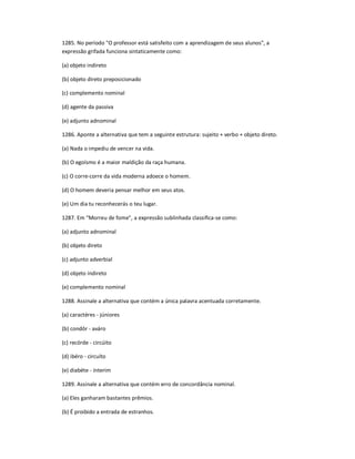 1285. No período "O professor está satisfeito com a aprendizagem de seus alunos", a
expressão grifada funciona sintaticamente como:
(a) objeto indireto
(b) objeto direto preposicionado
(c) complemento nominal
(d) agente da passiva
(e) adjunto adnominal
1286. Aponte a alternativa que tem a seguinte estrutura: sujeito + verbo + objeto direto.
(a) Nada o impediu de vencer na vida.
(b) O egoísmo é a maior maldição da raça humana.
(c) O corre-corre da vida moderna adoece o homem.
(d) O homem deveria pensar melhor em seus atos.
(e) Um dia tu reconhecerás o teu lugar.
1287. Em ͞Morreu de fome", a expressão sublinhada classifica-se como:
(a) adjunto adnominal
(b) objeto direto
(c) adjunto adverbial
(d) objeto indireto
(e) complemento nominal
1288. Assinale a alternativa que contém a única palavra acentuada corretamente.
(a) caractéres - júniores
(b) condôr - aváro
(c) recórde - circúito
(d) ibéro - circuíto
(e) diabéte - ínterim
1289. Assinale a alternativa que contém erro de concordância nominal.
(a) Eles ganharam bastantes prêmios.
(b) É proibido a entrada de estranhos.
 