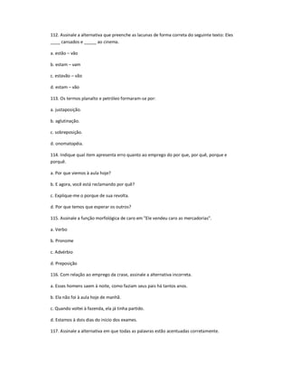 112. Assinale a alternativa que preenche as lacunas de forma correta do seguinte texto: Eles
____ cansados e _____ ao cinema.
a. estão ʹ vão
b. estam ʹ vam
c. estavão ʹ vão
d. estam ʹ vão
113. Os termos planalto e petróleo formaram-se por:
a. justaposição.
b. aglutinação.
c. sobreposição.
d. onomatopéia.
114. Indique qual item apresenta erro quanto ao emprego do por que, por quê, porque e
porquê.
a. Por que viemos à aula hoje?
b. E agora, você está reclamando por quê?
c. Explique-me o porque de sua revolta.
d. Por que temos que esperar os outros?
115. Assinale a função morfológica de caro em "Ele vendeu caro as mercadorias".
a. Verbo
b. Pronome
c. Advérbio
d. Preposição
116. Com relação ao emprego da crase, assinale a alternativa incorreta.
a. Esses homens saem à noite, como faziam seus pais há tantos anos.
b. Ela não foi à aula hoje de manhã.
c. Quando voltei à fazenda, ela já tinha partido.
d. Estamos à dois dias do início dos exames.
117. Assinale a alternativa em que todas as palavras estão acentuadas corretamente.
 