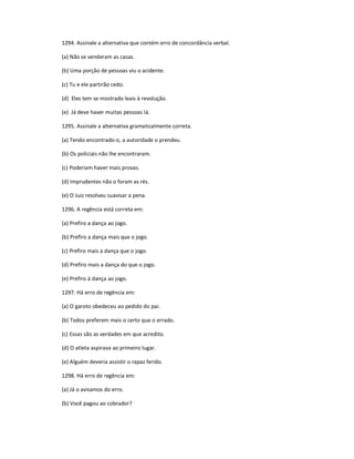 1294. Assinale a alternativa que contém erro de concordância verbal.
(a) Não se venderam as casas.
(b) Uma porção de pessoas viu o acidente.
(c) Tu e ele partirão cedo.
(d) Eles tem se mostrado leais à revolução.
(e) Já deve haver muitas pessoas lá.
1295. Assinale a alternativa gramaticalmente correta.
(a) Tendo encontrado-o, a autoridade o prendeu.
(b) Os policiais não lhe encontraram.
(c) Poderiam haver mais provas.
(d) Imprudentes não o foram as rés.
(e) O Juiz resolveu suavisar a pena.
1296. A regência está correta em:
(a) Prefiro a dança ao jogo.
(b) Prefiro a dança mais que o jogo.
(c) Prefiro mais a dança que o jogo.
(d) Prefiro mais a dança do que o jogo.
(e) Prefiro à dança ao jogo.
1297. Há erro de regência em:
(a) O garoto obedeceu ao pedido do pai.
(b) Todos preferem mais o certo que o errado.
(c) Essas são as verdades em que acredito.
(d) O atleta aspirava ao primeiro lugar.
(e) Alguém deveria assistir o rapaz ferido.
1298. Há erro de regência em:
(a) Já o avisamos do erro.
(b) Você pagou ao cobrador?
 
