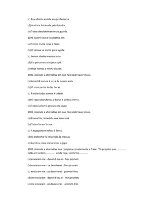 (c) Esse direito assiste aos professores.
(d) A vitória foi visada pelo lutador.
(e) Todos desobedeceram ao guarda.
1299. Ocorre crase facultativa em:
(a) Temos muita coisa a fazer.
(b) O tanque se enche gota a gota.
(c) Jamais obedeceremos a ela.
(d) Ela percorreu o trajeto a pé.
(e) Hoje iremos a minha cidade.
1300. Assinale a alternativa em que não pode haver crase.
(a) Amanhã iremos à terra de nossos avós.
(b) O trem partiu às dez horas.
(c) À noite todos vamos à cidade.
(d) O rapaz abandonou o barco e voltou à terra.
(e) Todos saíram à procura de ajuda.
1301. Assinale a alternativa em que não pode haver crase.
(a) Ficava frio, à medida que escurecia.
(b) Todos foram à casa.
(c) A espaçonave voltou à Terra.
(d) O problema foi resolvido às pressas.
(e) Às três e meia iniciaremos o jogo.
1302. Assinale a alternativa que completa corretamente a frase: "Os projetos que...............
estão em ordem;............ ainda hoje, conforme.............
(a) enviaram-me - devolvê-los-ei - lhes prometi
(b) enviaram-me - os devolverei - lhes prometi
(c) enviaram-me - os devolverei - prometi-lhes
(d) me enviaram - devolvê-los-ei - lhes prometi
(e) me enviaram - os devolverei - prometi-lhes
 