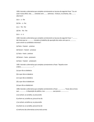 1303. Assinale a alternativa que completa corretamente as lacunas da seguinte frase: "Lia um
autor muito difícil; não........ entendia nem......... admirava. A leitura, no entanto, não...........
aborrecia".
(a) o - o - lhe
(b) lhe - o - lhe
(c) o - lhe - lhe
(d) lhe - lhe - lhe
(e) o - o - o
1304. Assinale a alternativa que completa corretamente as lacunas da seguinte frase: ͞............
dez horas que se ............... iniciado os trabalhos de apuração dos votos sem que se ..............
quais seriam os candidatos vitoriosos͟.
(a) fazia ʹ haviam - previsse
(b) faziam ʹ haviam - prevesse
(c) fazia ʹ havia - previsse
(d) faziam ʹ havia - previssem
(e) fazia ʹ haviam - prevessem
1305. Assinale a alternativa que completa corretamente a frase: ͞Aquelas eram
ordens...............................͟.
(a) que não se obedecia
(b) a que não se obedecia
(c) à que não se obedecia
(d) a que não se obedeciam
(e) que não se obedeciam
1306. Assinale a alternativa que completa corretamente a frase: .................."Esses são os livros
que ................. à disposição do público, mas ................... que poucos ...................
a) se acham; se acredita; os procurarão
b) acham-se; acredita-se; procurá-los-ão
c) se acham; acredita-se; os procurarão
d) acham-se; se acredita; procurá-los-ão
e) nenhuma das alternativas acima está correta
 