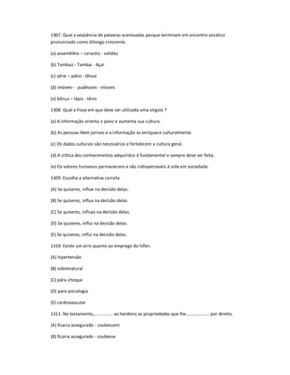1307. Qual a seqüência de palavras acentuadas porque terminam em encontro vocálico
pronunciado como ditongo crescente.
(a) assembléia ʹ caracóis - solidéu
(b) Tambaú - Tambaí - Açaí
(c) série ʹ pátio - tênue
(d) imóveis - pudésseis - mísseis
(e) bônus ʹ lápis - tênis
1308. Qual a frase em que deve ser utilizada uma vírgula ?
(a) A informação orienta o povo e aumenta sua cultura.
(b) As pessoas lêem jornais e a informação as enriquece culturalmente.
(c) Os dados culturais são necessários e fortalecem a cultura geral.
(d) A crítica dos conhecimentos adquiridos é fundamental e sempre deve ser feita.
(e) Os valores humanos permanecem e são indispensáveis à vida em sociedade.
1309. Escolha a alternativa correta.
(A) Se quiseres, influe na decisão delas.
(B) Se quizeres, influa na decisão delas.
(C) Se quiseres, influas na decisão delas.
(D) Se quizeres, influi na decisão delas.
(E) Se quiseres, influi na decisão delas.
1310. Existe um erro quanto ao emprego do hífen.
(A) hipertensão
(B) sobrenatural
(C) pára-choque
(D) para-psicologia
(E) cardiovascular
1311. No testamento,............... ao herdeiro as propriedades que lhe................... por direito.
(A) ficaria assegurado - coubessem
(B) ficaria assegurado - coubesse
 