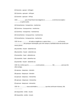 (C) Consinta - aprazer - infringem
(D) Consinta - aprouver - infrinjam
(E) Consinta - aprouver - infrinja
1322. ....................que a frase ficará mais elegante se .....................os termos da oração e
................o sujeito oculto.
(A) Convenhamos - transpormos - mantermos
(B) Convimos - transpusermos - mantermos
(C) Convimos - transpormos - mantivermos
(D) Convenhamos - transpusermos - mantivermos
(E) Convenhamos - transpusermos - mantermos
1323. Se vos.................... de todas as exigências e, apesar disso,.................... um fracasso,
..........................de quaisquer reclamações, pois nem sempre a realidade estará de acordo com
vossos planos.
(A) provirdes - houver - abstenhai-vos
(B) proverdes - houver - abstende-vos
(C) proverdes - haver - abstende-vos
(D) proverdes - haver - abstenhai-vos
(E) provirdes - houver - abstende-vos
1324. Se a notícia que te..................., a outra pessoa...................... não .................. para que ela
vibre contigo.
(A) aprazou - desprazeu - intervém
(B) aprazeu - desprouve - intervém
(C) aprouve - desprazeu - intervenhas
(D) aprouve - desprouve - intervenhas
(E) aprouve - desprouve - intervenha
1325. Se ................... vossa autoridade e...................... que eles continuam receosos, não
......................
(A) impuserdes - virdes - recueis
(B) impuserdes - verdes - recueis
 