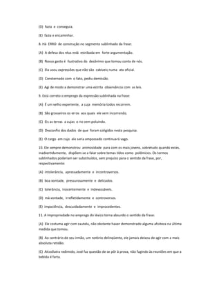 (D) fazia e conseguia.
(E) fazia e encaminhar.
8. Há ERRO de construção no segmento sublinhado da frase:
(A) A defesa dos réus está estribada em forte argumentação.
(B) Nosso gesto é ilustrativo do desânimo que tomou conta de nós.
(C) Ela usou expressões que não são cabíveis numa ata oficial.
(D) Consternado com o fato, pediu demissão.
(E) Agi de modo a demonstrar uma estrita observância com as leis.
9. Está correto o emprego da expressão sublinhada na frase:
(A) É um velho experiente, a cuja memória todos recorrem.
(B) São grosseiros os erros aos quais ele vem incorrendo.
(C) Eis as terras a cujas o rio vem poluindo.
(D) Desconfio dos dados de que foram coligidos nesta pesquisa.
(E) O cargo em cujo ele seria empossado continuará vago.
10. Ele sempre demonstrou animosidade para com os mais jovens, sobretudo quando estes,
inadvertidamente, dispõem-se a falar sobre temas tidos como polêmicos. Os termos
sublinhados poderiam ser substituídos, sem prejuízo para o sentido da frase, por,
respectivamente:
(A) intolerância, apressadamente e incontroversos.
(B) boa vontade, pressurosamente e delicados.
(C) tolerância, inocentemente e indevassáveis.
(D) má vontade, irrefletidamente e controversos.
(E) impaciência, descuidadamente e improcedentes.
11. A impropriedade no emprego do léxico torna absurdo o sentido da frase:
(A) Ele costuma agir com cautela, não obstante haver demonstrado alguma afoiteza na última
medida que tomou.
(B) Ao contrário de seu irmão, um notório delinqüente, ele jamais deixou de agir com a mais
absoluta retidão.
(C) Alcoólatra redimido, José faz questão de se pôr à prova, não fugindo às reuniões em que a
bebida é farta.
 