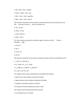 a. fútil - hífen - ânsia ʹ decaído
b. bíceps - heróico - boia ʹ bau
c. tênis - reune - caíste ʹ japonêsa
d. idéia - urubú - suíno ʹ ênclise
118. Assinale a alternativa correta quantos ao preenchimento das lacunas do texto: Caso eu
não ..... mais aqui e não nos ..... outra vez, telefone-me.
a. vier - vermos,
b. venho - virmos,
c. venha - vejamos,
d. viesse - vimos.
119. Qual a opção que preenche o período a seguir de maneira correta? Éramos .....
assistindo ..... jogo.
a. em seis, o
b. seis, o
c. em seis, ao
d. seis, ao
120. Assinale a alternativa em que todos os espaços em branco devem ser preenchidos com X.
a. __ícara, en__ada, fle__a.
b. En__ergar, chu__u, ca__umba
c. E__cedente, e__celência, e__cepcional
d. E__ílio, ê__ito, he__itar
121. Indique a frase correta, considerando a concordância das palavras.
a. Não creio que seja proibido a entrada neste prédio.
b. Seguem anexos neste envelope as duplicatas solicitadas.
c. Os gêneros alimentícios estão caro no Brasil.
d. É necessário força de vontade para vencer na vida.
122. Assinale a alternativa gramaticalmente correta.
a. A sua intenção era vir à reunião.
 