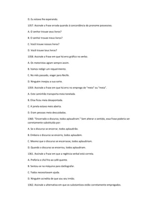 D. Eu estava lhe esperando.
1357. Assinale a frase errada quando à concordância do pronome possessivo.
A. O senhor trouxe seus livros?
B. O senhor trouxe meus livros?
C. Você trouxe nossos livros?
D. Você trouxe teus livros?
1358. Assinale a frase em que há erro gráfico no verbo.
A. Os motoristas agiam sempre assim.
B. Vamos redigir um requerimento.
C. No mês passado, viagei para Recife.
D. Ninguém invejou a sua sorte.
1359. Assinale a frase em que há erro no emprego de ͞meio͟ ou ͞meia͟.
A. Este caminhão transporta meia tonelada.
B. Elisa ficou meia desapontada.
C. A janela estava meio aberta.
D. Eram pessoas meio descuidadas.
1360. ͞Encerrado o discurso, todos aplaudiram.͟ Sem alterar o sentido, essa frase poderia ser
corretamente substituída por:
A. Se o discurso se encerrar, todos aplaudirão.
B. Embora o discurso se encerre, todos aplaudem.
C. Mesmo que o discurso se encerrasse, todos aplaudiriam.
D. Quando o discurso se encerrou, todos aplaudiram.
1361. Assinale a frase em que a regência verbal está correta.
A. Preferia o chá frio ao café quente.
B. Sentou-se na máquina para datilografar.
C. Todos necessitavam ajuda.
D. Ninguém acredita de que sou seu irmão.
1362. Assinale a alternativa em que os substantivos estão corretamente empregados.
 