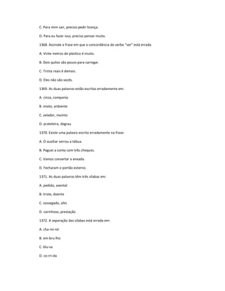 C. Para mim sair, preciso pedir licença.
D. Para eu fazer isso, preciso pensar muito.
1368. Assinale a frase em que a concordância do verbo ͞ser͟ está errada.
A. Vinte metros de plástico é muito.
B. Dois quilos são pouco para carregar.
C. Trinta reais é demais.
D. Eles não são vocês.
1369. As duas palavras estão escritas erradamente em:
A. cinza, compania
B. mixto, anbiente
C. zelador, muinto
D. prateleira, degrau
1370. Existe uma palavra escrita erradamente na frase:
A. O auxiliar serrou a tábua.
B. Paguei a conta com três cheques.
C. Vamos consertar a enxada.
D. Fecharam o portão esterno.
1371. As duas palavras têm três sílabas em:
A. pedido, avental
B. triste, doente
C. sossegado, alto
D. carinhoso, prestação
1372. A separação das sílabas está errada em:
A. cha-mi-né
B. em-bru-lho
C. blu-sa
D. co-rri-da
 
