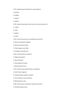 1373. A palavra que não deveria ter acento agudo é:
A. possível
B. tráfego
C. abacaxí
D. político
1374. A palavra que deveria estar escrita com inicial maiúscula é:
A. prédio
B. saída
C. goiânia
D. recibo
1375. A única frase em que a concordância está certa é:
A. Maria saiu dizendo: obrigado!
B. Quero duas blusas verdes.
C. Preciso pagar essas dívida.
D. O ingresso custa dez real.
1376. A frase que dá uma ordem é:
A. Pegue esse pacote!
B. Que bonito gol!
C. Quanta gente na praça!
D. Agora estamos livres!
1377. A frase em que deveria haver uma vírgula é:
A. Comi frutas e legumes.
B. Comprei batatas bananas e pastéis.
C. Ela tem lábios e nariz vermelhos.
D. Não limparam a sala.
1378. A frase em que o tempo do verbo está correto é:
A. Amanhã ventava muito.
 