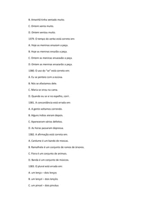 B. Amanhã tinha ventado muito.
C. Ontem venta muito.
D. Ontem ventou muito.
1379. O tempo do verbo está correto em:
A. Hoje as meninas ensaiam a peça.
B. Hoje as meninas ensaião a peça.
C. Ontem as meninas ensaiavão a peça.
D. Ontem as meninas ensaiarão a peça.
1380. O uso do ͞se͟ está correto em:
A. Eu se penteio com a escova.
B. Nós se afastamos dele.
C. Maria se virou na cama.
D. Quando eu se vi no espelho, corri.
1381. A concordância está errada em:
A. A gente voltamos correndo.
B. Alguns índios vieram depois.
C. Apareceram vários defeitos.
D. As horas passaram depressa.
1382. A afirmação está correta em:
A. Cardume é um bando de moscas.
B. Ramalhete é um conjunto de ramos de árvores.
C. Flora é um conjunto de animais.
D. Banda é um conjunto de músicos.
1383. O plural está errado em:
A. um lenço ʹ dois lenços
B. um lençol ʹ dois lençóis
C. um pincel ʹ dois pincéus
 