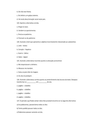 b. Ele não teve hêsito.
c. Ele disferiu um golpe violento.
d. Há muita descriminação racial neste país.
123. Aponte a alternativa correta.
a. Aluga-se casas.
b. Vendem-se apartamentos.
c. Precisa-se pedreiros.
d. Precisam-se de pedreiros.
124. Assinale o item que apresenta o adjetivo incorretamente relacionado ao substantivo.
a. Leite ʹ lácteo
b. Coração ʹ hepático
c. Guerra ʹ bélico
d. Dedo ʹ digital
125. Assinale a alternativa incorreta quanto à colocação pronominal.
a. Me emprestaram o dinheiro.
b. Macacos me mordam.
c. Calou-se para não me magoar.
d. Os céus te protejam.
126. Assinale a alternativa correta quanto ao preenchimento das lacunas do texto: Desejava
transformar os ___________ em __________ do céu.
a. pagões ʹ cidadões
b. pagãos ʹ cidadões
c. pagões ʹ cidadãos
d. pagãos ʹ cidadãos
127. O período cuja flexão verbal indica fato provável encontra-se na seguinte alternativa:
a) Se pudéssemos, passearíamos todos os dias
b) Tenho podido passear todos os dias.
c) Poderemos passear somente um dia.
 