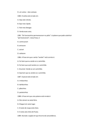D. um cartaz ʹ dois cartazes
1384. O verbo está errado em:
A. Veja este retrato.
B. Seje mais rápido.
C. Fale mais devagar.
D. Venda esses ovos.
1385. ͞Os funcionários permaneceram no pátio͟. A palavra que pode substituir
͞permaneceram͟, nessa frase, é:
A. continuaram
B. entraram
C. saíram
D. voltaram
1386. A frase em que o verbo ͞vender͟ está correto é:
A. Foi bom que eu vende-se o caminhão.
B. Foi bom que você vende-se o caminhão.
C. Anunciei: Vende-se um caminhão.
D. Queriam que eu vende-se o caminhão.
1387. O plural está errado em:
A. irmãozinhos
B. ladrãozinhos
C. pãezinhos
D. pasteizinhos
1388. A frase em que uma palavra está errada é:
A. Eles vieram na sexta-feira.
B. Cheguei em sesto lugar.
C. O cesto de roupa está cheio.
D. A cesta veio cheia de frutas.
1389. Assinale a opção em que há erro de concordância.
 