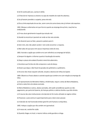 b) Se foi aceita pelo juiz, a prova é válida.
c) O fato de ter impresso os dizeres na capa do trabalho de nada lhe adiantou.
d) Se já haviam prendido o suspeito, preso ele está.
e) Ela os tinha expulsado de seu bar, assim como de outros bares eles já tinham sido expulsos.
1402. Marque a alternativa em que há erro quanto ao emprego de eu/mim, mau/mal ou
onde/aonde.
a) O mau aluno geralmente é aquele que estuda mal.
b) Aonde te encontras é possível ver onde vai dar esta estrada.
c) Se disserem para eu falar, passarei a palavra para ti.
d) Sem mim, eles não sabem aonde ir nem onde encontrar a resposta.
e) Mal sabia ele que para mim pouco importava onde ele vivia.
1403. Assinale a opção que contém erro com referência ao emprego de há/à/a.
a) Sempre há alguém a informar quanto à localização do evento.
b) Daqui a pouco ele acabará ficando à mercê do adversário.
c) Acontece que há dias ela não comparece a aula de dança.
d) Dizem que daqui a São Paulo há paradas de quilômetro a quilômetro.
e) Há anos não chove naquele cafundó, situado a dezenas de milhas da Capital.
1404. Observe as frases abaixo e assinale aquela que contém erro com relação ao emprego do
hífen.
a) O representante do Ministério Público, infrafirmado, requer a oitiva de Maria Madalena,
primeira subscritora do abaixo-assinado.
b) Maria Madalena e outros, abaixo assinados, vêm pedir providências quanto ao não-
pagamento, por parte do Governo, de licenças-prêmio e salários-família a que têm direito.
c) O recurso dos atos institucionais e do decreto-lei foi muito utilizado no regime militar.
d) Preservar a auto-estima é superimportante para o bem-estar pessoal.
e) A decisão do mal-humorado diretor geral foi anti-humana e antijurídica.
1405. Indique a opção que não contém erro gramatical.
a) A nosso ver, assiste-lhe razão.
b) Quando chegou no local, o mesmo indicou onde guardara a droga.
 