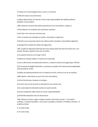 c) A bolsa era o elo de ligação entre o crime e o criminoso.
d) Não lhe restava outra alternativa.
e) Alguns governantes, ao invés de criarem novas oportunidades de trabalho preferem
dilapidar o erário público.
1406. Somente uma das frases abaixo apresenta erro de concordância. Indique-a.
a) Para obterem-se resultados são necessários sacrifícios.
b) Vai fazer cinco anos que moramos aqui.
c) Por se tratarem de conteúdos já revistos, não voltarei a explicá-los.
d) Prevê-se que um grande número de cadeiras serão renovadas na Assembléia Legislativa.
e) No jogo final, metade dos atletas não jogou bem.
1407. A grafia de alguma(s) palavra(s) das frases abaixo pode não estar de acordo com o seu
sentido. Marque a opção em que isto se verifica.
a) O suspeito encontra-se em lugar incerto.
b) Realiza-se naquela cidade o V Concerto da Juventude.
c) Com o diferimento concedido pelo Governo, o imposto somente será pago daqui a 90 dias.
d) Os município da Região Carbonífera, com poucas exceções, têm extensas áreas degredadas
pela extração de carvão.
e) Depois de espontaneamente ouvir um experto em tênis, tornou-se um às nas quadras.
1408. Aponte a alternativa em que há erro de concordância.
a) Férias faz bem para recuperar as energias.
b) Ficaram meio zonzas quando se aperceberam que estavam sós.
c) As custas objeto da demanda couberam à parte vencida.
d) Vossas Excelências estão cientes de vossas responsabilidades.
e) Ainda falta despachar mais de 30 processos.
1409. Observe as frases a seguir e depois assinale a alternativa correta: 1. A entrada é
proibida. 2. Entrada é proibido. 3. Para quem é proibido a entrada? 4. Proibido a entrada. 5. É
proibido entrada.
A. A 4 está errada.
B. A 5 está errada.
 