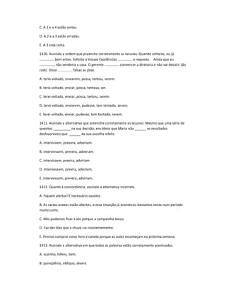 C. A 1 e a 4 estão certas.
D. A 2 e a 3 estão erradas.
E. A 3 está certa.
1410. Assinale a ordem que preenche corretamente as lacunas: Quando voltares, eu já
............... bem antes. Solicito a Vossas Excelências ............... a resposta. Ainda que eu
..............., não venderia a casa. O gerente ............... convencer a diretoria e não vai desistir tão
cedo. Disse ............... falsas as jóias.
A. teria voltado, enviarem, possa, tentou, serem.
B. teria voltado, enviar, possa, tentava, ser.
C. terei voltado, enviar, possa, tentou, serem.
D. terei voltado, enviarem, pudesse, tem tentado, serem.
E. terei voltado, enviar, pudesse, tem tentado, serem.
1411. Assinale a alternativa que preenche corretamente as lacunas: Mesmo que uma série de
quesitos _________ na sua decisão, era óbvio que Maria não ______ os resultados
desfavoráveis que ______ da sua escolha infeliz.
A. intervissem, prevera, adveriam.
B. interviessem, prevera, adveriam.
C. intervissem, previra, adviriam.
D. interviessem, previra, adviriam.
E. interviessem, prevera, adviriam.
1412. Quanto à concordância, assinale a alternativa incorreta.
A. Fiquem alertas! É necessário cautela.
B. As cartas anexas estão abertas, e essa situação já aconteceu bastantes vezes num período
muito curto.
C. Não pudemos ficar a sós porque a campainha tocou.
D. Faz dez dias que a chuva cai insistentemente.
E. Preciso comprar novo livro e caneta porque as aulas recomeçam na próxima semana.
1413. Assinale a alternativa em que todas as palavras estão corretamente acentuadas.
A. sozinho, hífens, item.
B. quinqüênio, oblíquo, alvará.
 