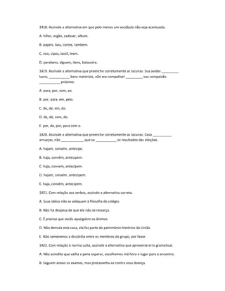 1418. Assinale a alternativa em que pelo menos um vocábulo não seja acentuado.
A. hifen, orgão, cadaver, album.
B. papeis, bau, cortex, tambem.
C. voo, cipos, tactil, leem.
D. parabens, alguem, itens, balaustre.
1419. Assinale a alternativa que preenche corretamente as lacunas: Sua avidez _________
lucro, ___________ bens materiais, não era compatível _________ sua compaixão
___________ próximo.
A. para, por, com, ao.
B. por, para, em, pelo.
C. de, de, em, do.
D. de, de, com, do.
E. por, de, por, para com o.
1420. Assinale a alternativa que preenche corretamente as lacunas: Caso __________
arruaças, não ____________ que se ___________ os resultados das eleições.
A. hajam, convém, antecipe.
B. haja, convêm, antecipem.
C. haja, convem, antecipem.
D. hajam, convém, antecipem.
E. haja, convém, antecipem.
1421. Com relação aos verbos, assinale a alternativa correta.
A. Suas idéias não se adéquam à filosofia do colégio.
B. Não há despesa de que ele não se ressarça.
C. É preciso que vocês apazigúem os ânimos.
D. Não demula esta casa, ela faz parte do patrimônio histórico da União.
E. Não semeiemos a discórdia entre os membros do grupo, por favor.
1422. Com relação à norma culta, assinale a alternativa que apresenta erro gramatical.
A. Não acredito que valha a pena esperar, escolhemos má hora e lugar para o encontro.
B. Seguem anexo os exames, mas precavenha-se contra essa doença.
 
