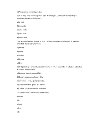 d) Posso passear apenas alguns dias.
128. "A moça viera da cidade para os lados de Botafogo." A forma verbal composta que
corresponde ao verbo sublinhado é:
a) ia vindo
b) tem vindo
c) tinha vindo
d) teria vindo
e) tendo vindo
129. ͞O final do passeio deve ser na praia͟. Se colocarmos o verbo sublinhado no pretérito
imperfeito do indicativo, teremos:
a) deverá
b) devia
c) devesse
d) devera
e) deva
130. O período que apresenta, respectivamente, os verbos flexionados no futuro do subjuntivo
e presente do indicativo é:
a) Saberei a resposta porque é fácil.
b) Deixaria o caso, se soubesse a data.
c) Convencer o povo, seja nossa missão.
d) Se houver motivo, ignora-se o prejuízo.
e) Quando fala, esquecemos os problemas.
131. Qual o sufixo caracterizador do gerúndio?
a) -ando
b) -d
c) -ndo
d) -do
e) -o
 