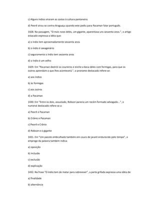 c) Alguns índios viraram as costas à cultura pantaneira.
d) Peorê virou-se contra Araguaçu quando este pediu para Pacaman falar português.
1428. Na passagem, ͞O mais novo deles, um gigante, aparentava uns sessenta anos.͟, o artigo
estacado expressa a idéia que:
a) o índio tem aproximadamente sessenta anos
b) o índio é sexagenário
c) seguramente o índio tem sessenta anos
d) o índio é um velho
1429. Em ͞Pacaman destrói os coureiros e enche a boca deles com formigas, para que os
outros aprendam o que lhes acontecerá.͟, o pronome destacado refere-se:
a) aos índios
b) às formigas
c) aos outros
d) a Pacaman
1430. Em ͞Entre os dois, assustado, Robson parecia um recém-formado advogado...͟, o
numeral destacado refere-se a:
a) Peorê e Pacaman
b) Crânio e Pacaman
c) Peorê e Crânio
d) Robson e o gigante
1431. Em ͞Um pacote embrulhado também em couro de jacaré endurecido pelo tempo͟, o
emprego da palavra também indica:
a) oposição
b) inclusão
c) exclusão
d) explicação
1432. Na frase ͞O índio tem de matar para sobreviver͟, a parte grifada expressa uma idéia de:
a) finalidade
b) alternância
 