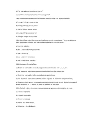 d) "Na guerra é preciso matar ou morrer."
e) "As idéias amorteceram como a brasa do cigarro."
1438. Os sinônimos de mergulhar, transgredir, apupar, baixar são, respectivamente:
a) emergir; infringir; assoar; arrear
b) imergir; infringir; assuar; arriar
c) imergir; infligir; assuar; arrear
d) imergir; infrigir; assoar; arriar
e) emergir; infligir; assuar; arrear
1439. Identifique onde há erro na classificação dos termos em destaque: "Tenho uma enorme
pena dos homens famosos, que por isso mesmo perderam sua vida íntima..."
a) enorme = adjetivo
b) dos = preposição + artigo definido
c) que = conjunção
d) sua = pronome possessivo
e) vida = substantivo concreto
1440. Indique a afirmativa falsa.
a) devem ser acentuados os vocábulos paroxítonos terminados em -r, -x, -n, e -l;
b) não devem ser acentuados os monossílabos terminados em -em ou -ens;
c) devem ser acentuados todos os vocábulos proparoxítonos;
d) não devem ser acentuadas as formas verbais seguidas de pronomes complementares;
e) devemos colocar acento circunflexo na sílaba tônica das formas verbais dos verbos ter e vir (
e seus derivados) na 3.ª pessoa do plural do presente do indicativo.
1441. Assinale o único item incorreto quanto ao emprego do acento indicativo da crase.
a) Fomos à Inglaterra.
b) Estava à toa na vida.
c) Ele correu às cegas.
d) Prefiro esta oferta àquela.
e) Refiro-me a ele, não à você.
 
