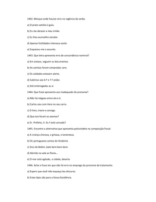 1442. Marque onde houver erro na regência do verbo.
a) O prato satisfaz à gula.
b) Eu me abracei a meu irmão.
c) Eu lhes aconselho estudar.
d) Apenas futilidades interessa vocês.
e) Esqueceu-me o assunto.
1443. Que letra apresenta erro de concordância nominal?
a) Em anexos, seguem os documentos.
b) As camisas foram compradas caro.
c) Os soldados estavam alerta.
d) Subimos aos 6.º e 7.º andar.
e) Até embriagadas as vi.
1444. Que frase apresenta uso inadequado do pronome?
a) Não há mágoas entre ela e ti.
b) Carlos saiu com Vera no seu carro.
c) O livro, trazia-o consigo.
d) Que tais foram os exames?
e) Sr. Prefeito, V. Ex.ª está cansado?
1445. Encontre a alternativa que apresenta polissíndeto na composição frasal.
a) A criança chorava, e gritava, e lamentava.
b) Os portugueses somos do Ocidente.
c) Sino de Belém, bate bem-bem-bem.
d) Abrirão no vale as flores...
e) O mar está agitado, a cidade, deserta.
1446. Ache a frase em que não há erro no emprego do pronome de tratamento.
a) Espero que você não esqueça teu discurso.
b) Estes lápis são para a Vossa Excelência.
 