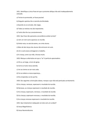 1451. Identifique a única frase em que o pronome oblíquo não está inadequadamente
colocado.
a) Teriam-te promovido, se fosse possível.
b) Ninguém apontou-lhe o caminho da felicidade.
c) Quando viu-se cercado, não reagiu.
d) Todos os motivos nos são importantes.
e) Tenho dito-lhe isso constantemente.
1452. Que frase não apresenta concordância verbal correta?
a) nem um nem outro apareceu na reunião.
b) Ainda resta, na sala de exame, uns vinte alunos.
c) Mais de dois terços dos alunos não entraram em aula.
d) Um e outro aluno entregaram o trabalho.
e) A criança, como sua mãe, chorava muito.
1453. Marque a alternativa em que o "se" é partícula apassivadora.
a) Vê-se, ao longe, a torre da igreja.
b) Corre-se muito nessa avenida.
c) Irei ao cinema se sair mais cedo.
d) Foi-se embora a nossa esperança...
e) Ela arrependeu-se do que fez.
1454. Das seguintes construções abaixo, marque a que não está pontuada corretamente.
A) As crianças, nervosas, esperavam o resultado da reunião.
B) Nervosas, as crianças esperavam o resultado da reunião.
C) As crianças, esperavam, nervosas, o resultado da reunião.
D) As crianças, esperavam nervosas, o resultado da reunião.
E) As crianças nervosas esperavam o resultado da reunião.
1455. Que tratamento é adequado no trato com um cardeal?
A) Vossa Magnificência
B) Vossa Reverendíssima
 