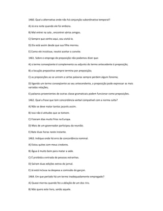 1460. Qual a alternativa onde não há conjunção subordinativa temporal?
A) Já era noite quando ele foi embora.
B) Mal entrei na sala , encontrei vários amigos.
C) Sempre que venho aqui, vou visitá-lo.
D) Ela está assim desde que sua filha morreu.
E) Como ele insistisse, resolvi aceitar o convite.
1461. Sobre o emprego de preposição não podemos dizer que:
A) o termo conseqüente é complemento ou adjunto do termo antecedente à preposição;
B) a locução prepositiva sempre termina por preposição;
C) as preposições ao se unirem a certas palavras sempre perdem algum fonema;
D) ligando um termo conseqüente ao seu antecendente, a preposição pode expressar as mais
variadas relações;
E) palavras provenientes de outras classe gramaticais podem funcionar como preposições.
1462. Qual a frase que tem concordância verbal compatível com a norma culta?
A) Não se deve matar tantos jacarés assim.
B) Isso não é atitudes que se tomem.
C) Fizeram dias muito frios na Europa.
D) Mais de um governador participou da reunião.
E) Bate duas horas neste instante.
1463. Indique onde há erro de concordância nominal.
A) Estou quites com meus credores.
B) Água é muito bom para matar a sede.
C) É proibida a entrada de pessoas estranhas.
D) Saíram duas edições extras do jornal.
E) Já está inclusa na despesa a comissão do garçon.
1464. Em que período há um termo inadequadamente empregado?
A) Quase morreu quando fez a ablação de um dos rins.
B) Não quero este livro, senão aquele.
 
