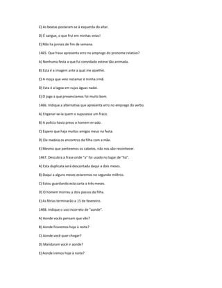 C) As beatas postaram-se à esquerda do altar.
D) É sangue, o que frui em minhas veias!
E) Não lia jornais de fim de semana.
1465. Que frase apresenta erro no emprego do pronome relativo?
A) Nenhuma festa a que fui convidado esteve tão animada.
B) Esta é a imagem ante a qual me ajoelhei.
C) A moça que veio reclamar é minha irmã.
D) Esta é a lagoa em cujas águas nadei.
E) O jogo a que presenciamos foi muito bom.
1466. Indique a alternativa que apresenta erro no emprego do verbo.
A) Enganar-se-ia quem o supusesse um fraco.
B) A polícia havia preso o homem errado.
C) Espero que haja muitos amigos meus na festa.
D) Ele medeia os encontros da filha com a mãe.
E) Mesmo que penteemos os cabelos, não nos vão reconhecer.
1467. Descubra a frase onde "a" foi usado no lugar de "há".
A) Esta duplicata será descontada daqui a dois meses.
B) Daqui a alguns meses estaremos no segundo milênio.
C) Estou guardando esta carta a três meses.
D) O homem morreu a dois passos da filha.
E) As férias terminarão a 15 de fevereiro.
1468. Indique o uso incorreto de "aonde".
A) Aonde vocês pensam que vão?
B) Aonde ficaremos hoje à noite?
C) Aonde você quer chegar?
D) Mandaram você ir aonde?
E) Aonde iremos hoje à noite?
 