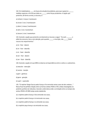132. Os trabalhadores ____ em busca da solução do problema, para que o governo ______
medidas especiais a fim de que todos se ______ como forças produtivas. A opção que
preenche, de forma correta, as lacunas, é:
a) vinham / criasse / mantessem
b) viriam / criar / mantivessem
c) vêem / criasse / mantivessem
d) vêm / crie / mantenham
e) vieram / criar / mantenham
133. Assinale a opção que preenche corretamente as lacunas a seguir: "Se você _______ o
edital do concurso, leia-o com atenção, pois quando _____ a inscrição, não ______haver
rasuras nos requerimentos."
a) vir - fizer - deverá
b) vir - fizer - deverão
c) vir - fazer - deverão
d) ver - fizer - deverá
e) ver - fazer - deverão
134. Assinale a opção em que NÃO se observa correspondência entre o verbo e o substantivo.
a) executar - execução
b) isentar - isenção
c) gerir - gerência
d) gerar - geração
e) suprir - supressão
135. ͞O repórter Sérgio Garcia pediu licença e foi entrando nestas casas de dois andares...͟
Nessa frase há perfeita relação entre as formas verbais PEDIU e FOI, ambas empregadas no
pretérito perfeito do Indicativo. Assinale a alternativa onde a correlação entre os tempos dos
verbos PEDIR e IR NÃO esteja sendo obedecida.
a) o repórter pedira licença e fora entrando nas casas;
b) o repórter pedirá licença e irá entrando nas casas;
c) o repórter pediria licença e ia entrando nas casas;
d) o repórter peça licença e vá entrando nas casas;
 
