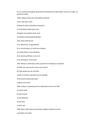e) na 1.ª pessoa do singular do presente do indicativo do verbo aderir, troca-se o e pelo i na
penúltima sílaba.
1500. Indique a frase sem concordância nominal.
a) Já é meio-dia e meia.
b) Bastante alunos estranham este plural.
c) Os alimentos estão meio caros.
d) Paguei caro aquelas coisas raras.
e) Comprou meia porção de batatas.
1501. Ache onde há erro:
a) os lobisomens; as aguardentes
b) os caras-de-paus; as mulas-sem-cabeças
c) os beija-flores; os vice-diretores
d) os amores-perfeitos; os arco-íris
e) os conta-giros; os tico-ticos
1502. Marque a alternativa onde o pronome em destaque é invariável:
a) Onde vive você, que faz versos sem mentir?
b) Todo aquele que vier será feliz.
c) Este é o homem cuja vida será um exemplo.
d) Há quanto tempo estás aqui?
e) Qual o teu nome?
1503. Indique o vocábulo que foi erradamente escrito com hífen.
a) contra-senso
b) além-túmulo
c) anti-educativo
d) mal-estar
e) ultra-som
1504. Qual a alternativa que apresenta regência verbal incorreta?
a) Lembrou-me o fato.
 