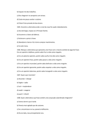 b) Esqueci-me dos trabalhos.
c) Eles chegaram no aeroporto com atraso.
d) Custa-me pouco aceitar o outono.
e) O bom fruto procede de boa árvore.
1505. Encontre a alternativa onde o sinal da crase foi usado indevidamente.
a) Aos domingos, trajava-se à Príncipe Charles.
b) Encontrei-o à beira da falência.
c) Fecharam a porta à chave.
d) Abandonei o barco e fui à terra comprar mantimentos.
e) Fui até à tona.
1506. Marque a alternativa que apresenta uma frase com o mesmo sentido da seguinte frase:
Era um operário indefesso, porém sabia fruir a vida como ninguém.
a) Era um péssimo operário, porém sabia usufruir da vida como ninguém.
b) Era um operário fraco, porém sabia passar a vida como ninguém.
c) Era um operário incansável, porém sabia desfrutar a vida como ninguém.
d) Era um operário ignorante, porém sabia respeitar a vida como ninguém.
e) Era um operário laborioso, porém sabia transgredir a vida como ninguém.
1507. Qual o par incorreto?
a) discordar = divergir
b) hígido = sadio
c) luzir = resplandecer
d) evadir = exagerar
e) pueril = infantil
1508. Qual a alternativa cuja frase contém uma conjunção subordinada integrante?
a) Vamos dormir que é tarde.
b) Parecia mais agitado que de costume.
c) Se o encontrasse na rua, passaria indiferente.
d) Ela era bela, mas principalmente rara.
 