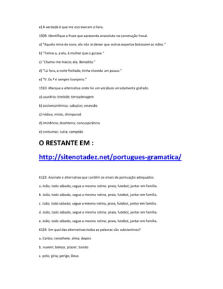 e) A verdade é que me escreveram o livro.
1509. Identifique a frase que apresenta anacoluto na construção frasal.
a) "Aquela mina de ouro, ela não ia deixar que outras espertas botassem as mãos."
b) "Temia-a, a ela, à mulher que o guiava."
c) "Chamo-me Inácio; ele, Benedito."
d) "Lá fora, a noite fechada; tinha chovido um pouco."
e) "V. Ex.ª é sempre lisonjeiro."
1510. Marque a alternativa onde há um vocábulo erradamente grafado.
a) usurário; tireóide; terraplenagem
b) socioeconômico; sabujice; secessão
c) nódoa; misto; chimpanzé
d) iminência; disenteria; concuspicência
e) contumaz; cutia; campeão
O RESTANTE EM :
http://sitenotadez.net/portugues-gramatica/
6123. Assinale a alternativa que contêm os sinais de pontuação adequados:
a. João, todo sábado; segue a mesma rotina: praia; futebol; jantar em família.
b. João, todo sábado, segue a mesma rotina, praia, futebol, jantar em família.
c. João, todo sábado; segue a mesma rotina, praia, futebol, jantar em família.
d. João, todo sábado, segue a mesma rotina: praia, futebol, jantar em família.
e. João, todo sábado, segue a mesma rotina; praia, futebol, jantar em família.
6124. Em qual das alternativas todas as palavras são substantivos?
a. Carlos; ramalhete; alma; depois
b. nuvem; beleza; prazer; bando
c. pelo; gíria; perigo; Deus
 