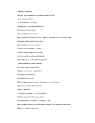 e. a gerente; a cônjuges
6142. Que alternativa apresenta regência verbal incorreta?
a. O rei sucedeu ao tirano.
b. O bom filho quer a seus pais.
c. Não é certo se o pai não perdoa o filho.
d. Proibi João do comentário.
e. Ela presidiu a muitas reuniões.
6143. Em qual das alternativas abaixo a regência nominal é aceita pela norma culta?
a. Cláudia é residente à Rua da Amizade.
b. Ela tinha ódio do irmão mais velho.
c. Estavam todos presentes ao estádio.
d. Quando jovem, era assíduo em bailes.
e. Morreu quando era adido da Embaixada.
6144. Indique o uso inadequado da preposição:
a. Depois do almoço, saímos ao terraço.
b. A menina olhava-se no espelho.
c. Chegaremos ao porto em duas horas.
d. Solicitamos ajuda a todos.
e. Precisamos de sair logo.
6145. Assinale a alternativa onde a conjunção não é coordenativa:
a. Dobramos, contudo não quebramos.
b. Penso, logo existo.
c. Faça-se justiça, embora o céu venha abaixo.
d. Recolhi as velas, isto é, renunciei à luta.
e. Não aprendemos para a Escola, senão para a vida.
6146. Assinale a alternativa em que todas as palavras estão grafadas corretamente.
a) palidez, francezes, pretencioso
 