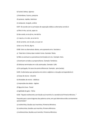 b) fuzível, beleza, rigoroso
c) holandezes, fuzarca, pesquisa
d) quisesse, rapides, talentoso
e) catequizar, burguês, análise
6147. De acordo com os princípios de separação silábica a alternativa correta é:
a) filho-ti-nho, saú-de, aspec-to
b) des-cendo, es-ta-çõ-es, me-dal-ha
c) i-nap-to, cri-a-dor, ex-ce-len-te
d) de-sa-tento, con-vic-ção, co-o-pe-rar
e) bai-a-no, fluí-do, dig-no
6148. Entre as alternativas abaixo, uma apresenta erro. Assinale-a:
a) Toda letra U átona deve receber trema. Exemplo: flaüta.
b) Não se acentuam as paroxítonas terminadas em ens. Exemplo: Itens.
c) Acentuam-se todas as proparoxítonas. Exemplo: fantástico.
d) Oxítonas terminadas em e são acentuadas. Exemplo: Café.
e) Em português, há casos de acento diferencial. Exemplo: pára (verbo).
6149. A alternativa que apresenta erro entre o adjetivo e a locução correspondente é:
a) Corpo de alunos - discente
b) Atividades de ensino - didáticas
c) Impressões dos dedos - digitais
d) Água de chuva - fluvial
e) Agilidade de gato ʹ felina
6150. ͞Aquela mulherzinha com blusão azul-marinho é a secretária do Primeiro-Ministro. ͟
Passando para o plural algumas das palavras acima, em qual alternativa estão corretamente
apresentadas?
a) mulherinhas; blusãos azul-marinhos; Primeiros-Ministros
b) mulherzinhas; blusões azul-marinho; Primeiro-Ministros
c) mulherezinhas; blusões azul-marinho: Primeiros-Ministros
 