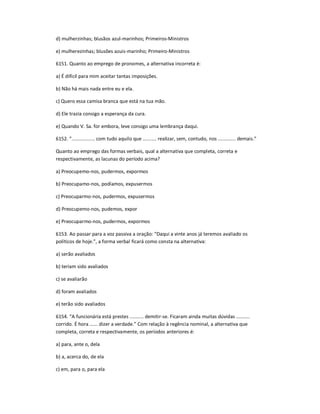 d) mulherzinhas; blusãos azul-marinhos; Primeiros-Ministros
e) mulherezinhas; blusões azuis-marinho; Primeiro-Ministros
6151. Quanto ao emprego de pronomes, a alternativa incorreta é:
a) É difícil para mim aceitar tantas imposições.
b) Não há mais nada entre eu e ela.
c) Quero essa camisa branca que está na tua mão.
d) Ele trazia consigo a esperança da cura.
e) Quando V. Sa. for embora, leve consigo uma lembrança daqui.
6152. ͟................. com tudo aquilo que .......... realizar, sem, contudo, nos ............. demais.͟
Quanto ao emprego das formas verbais, qual a alternativa que completa, correta e
respectivamente, as lacunas do período acima?
a) Preocupemo-nos, pudermos, expormos
b) Preocupamo-nos, podíamos, expusermos
c) Preocuparmo-nos, pudermos, expusermos
d) Preocupemo-nos, pudemos, expor
e) Preocuparmo-nos, pudermos, expormos
6153. Ao passar para a voz passiva a oração: ͞Daqui a vinte anos já teremos avaliado os
políticos de hoje.͟, a forma verbal ficará como consta na alternativa:
a) serão avaliados
b) teriam sido avaliados
c) se avaliarão
d) foram avaliados
e) terão sido avaliados
6154. ͞A funcionária está prestes .......... demitir-se. Ficaram ainda muitas dúvidas ..........
corrido. É hora ...... dizer a verdade.͟ Com relação à regência nominal, a alternativa que
completa, correta e respectivamente, os períodos anteriores é:
a) para, ante o, dela
b) a, acerca do, de ela
c) em, para o, para ela
 