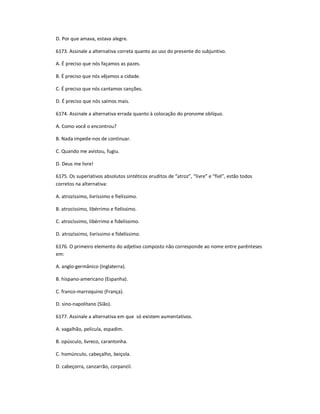 D. Por que amava, estava alegre.
6173. Assinale a alternativa correta quanto ao uso do presente do subjuntivo.
A. É preciso que nós façamos as pazes.
B. É preciso que nós vêjamos a cidade.
C. É preciso que nós cantamos canções.
D. É preciso que nós saímos mais.
6174. Assinale a alternativa errada quanto à colocação do pronome oblíquo.
A. Como você o encontrou?
B. Nada impede-nos de continuar.
C. Quando me avistou, fugiu.
D. Deus me livre!
6175. Os superlativos absolutos sintéticos eruditos de ͞atroz͟, ͞livre͟ e ͞fiel͟, estão todos
corretos na alternativa:
A. atrozíssimo, livríssimo e fielíssimo.
B. atrocíssimo, libérrimo e fielíssimo.
C. atrocíssimo, libérrimo e fidelíssimo.
D. atrozíssimo, livríssimo e fidelíssimo.
6176. O primeiro elemento do adjetivo composto não corresponde ao nome entre parênteses
em:
A. anglo-germânico (Inglaterra).
B. hispano-americano (Espanha).
C. franco-marroquino (França).
D. sino-napolitano (Sião).
6177. Assinale a alternativa em que só existem aumentativos.
A. vagalhão, película, espadim.
B. opúsculo, livreco, carantonha.
C. homúnculo, cabeçalho, beiçola.
D. cabeçorra, canzarrão, corpanzil.
 
