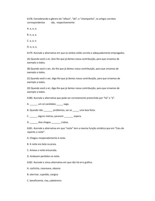 6178. Considerando o gênero de ͞alface͟, ͞dó͟, e ͞champanha͟, os artigos corretos
correspondentes são, respectivamente:
A. a, o, o.
B. o, a, a.
C. a, a, o.
D. o, o, a.
6179. Assinale a alternativa em que os verbos estão correta e adequadamente empregados.
(A) Quando você o vir, dize-lhe que já demos nossa contribuição, para que sirvamos de
exemplo a todos.
(B) Quando você o ver, diz-lhe que já demos nossa contribuição, para que sirvamos de
exemplo a todos.
(C) Quando você o ver, diga-lhe que já demos nossa contribuição, para que sirvamos de
exemplo a todos.
(D) Quando você o vir, diga-lhe que já demos nossa contribuição, para que sirvamos de
exemplo a todos.
6180. Assinale a alternativa que pode ser corretamente preenchida por ͞há͟ e ͞à͟.
A. ______ um só candidato _____ vaga.
B. Quando não _______ problemas, vai-se _____ uma boa festa.
C. ______ alguns metros, pararam _______ espera.
D. ______ dias chegou _______ Lisboa.
6181. Assinale a alternativa em que ͞noite͟ tem a mesma função sintática que em ͞Caiu de
repente a noite͟.
A. Chegou inesperadamente à noite.
B. A noite era bela na praia.
C. Amava a noite enluarada.
D. Andavam perdidos na noite.
6182. Assinale a única alternativa em que não há erro gráfico.
A. cochicho, cesareana, obceno
B. aterrizar, sujestão, cangica
C. beneficiente, rixa, cabelereiro
 