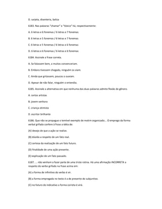D. sarjeta, disenteria, baliza
6183. Nas palavras ͞chamar͟ e ͞tóxico͟ há, respectivamente:
A. 6 letras e 6 fonemas / 6 letras e 7 fonemas
B. 6 letras e 5 fonemas / 6 letras e 7 fonemas
C. 6 letras e 5 fonemas / 6 letras e 6 fonemas
D. 6 letras e 6 fonemas / 6 letras e 6 fonemas
6184. Assinale a frase correta.
A. Se falassem bem, a muitos convenceriam.
B. Embora tivessem chegado, ninguém os viam.
C. Ainda que gritassem, poucos o ouviam.
D. Apesar de não falar, ninguém o entendia.
6185. Assinale a alternativa em que nenhuma das duas palavras admite flexão de gênero.
A. certos artistas
B. jovem senhora
C. criança otimista
D. escritor brilhante
6186. Que não se propague o temível exemplo de motim organizado... O emprego da forma
verbal grifada confere à frase a idéia de:
(A) desejo de que a ação se realize.
(B) dúvida a respeito de um fato real.
(C) certeza da realização de um fato futuro.
(D) finalidade de uma ação presente.
(E) explicação de um fato passado.
6187. ... não venham a fazer parte de uma triste rotina. Há uma afirmação INCORRETA a
respeito do verbo grifado na frase acima em:
(A) a forma de infinitivo do verbo é vir.
(B) a forma empregada no texto é a de presente do subjuntivo.
(C) no futuro do indicativo a forma correta é virá.
 