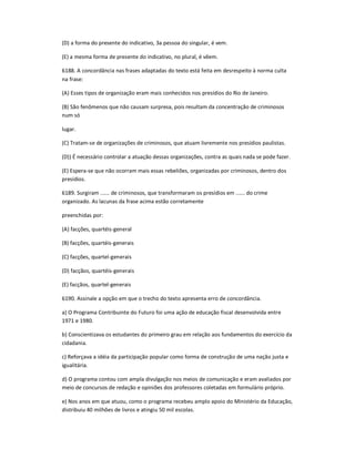 (D) a forma do presente do indicativo, 3a pessoa do singular, é vem.
(E) a mesma forma de presente do indicativo, no plural, é vêem.
6188. A concordância nas frases adaptadas do texto está feita em desrespeito à norma culta
na frase:
(A) Esses tipos de organização eram mais conhecidos nos presídios do Rio de Janeiro.
(B) São fenômenos que não causam surpresa, pois resultam da concentração de criminosos
num só
lugar.
(C) Tratam-se de organizações de criminosos, que atuam livremente nos presídios paulistas.
(D)) É necessário controlar a atuação dessas organizações, contra as quais nada se pode fazer.
(E) Espera-se que não ocorram mais essas rebeliões, organizadas por criminosos, dentro dos
presídios.
6189. Surgiram ...... de criminosos, que transformaram os presídios em ...... do crime
organizado. As lacunas da frase acima estão corretamente
preenchidas por:
(A) facções, quartéis-general
(B) facções, quartéis-generais
(C) facções, quartel-generais
(D) facçãos, quartéis-generais
(E) facçãos, quartel-generais
6190. Assinale a opção em que o trecho do texto apresenta erro de concordância.
a) O Programa Contribuinte do Futuro foi uma ação de educação fiscal desenvolvida entre
1971 e 1980.
b) Conscientizava os estudantes do primeiro grau em relação aos fundamentos do exercício da
cidadania.
c) Reforçava a idéia da participação popular como forma de construção de uma nação justa e
igualitária.
d) O programa contou com ampla divulgação nos meios de comunicação e eram avaliados por
meio de concursos de redação e opiniões dos professores coletadas em formulário próprio.
e) Nos anos em que atuou, como o programa recebeu amplo apoio do Ministério da Educação,
distribuiu 40 milhões de livros e atingiu 50 mil escolas.
 