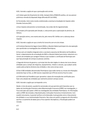 6191. Assinale a opção em que a pontuação está correta.
a) O relator-geral do Orçamento da União, Sampaio Dória (PSDB-SP) acolheu, em seu parecer
preliminar emenda do deputado Sérgio Miranda (PC do B-MG).
b) Tal emenda, inclui como receita condicionada a eventual arrecadação do Imposto sobre
Grandes Fortunas (IGF).
c) Esse imposto está previsto na Constituição, mas ainda não foi regulamentado.
d) O projeto já foi aprovado pelo Senado, e, está pronto para a apreciação do plenário, da
Câmara.
e) A oposição estima, uma receita extra de, pelo menos R$ 1 bilhão com a cobrança desse
imposto.
6192. Assinale a opção em que o trecho foi transcrito com erro de sintaxe.
a) O Instituto Nacional do Seguro Social (INSS) e a Receita Federal participam de uma operação
para aprofundar as investigações das entidades filantrópicas.
b) Esse será um trabalho integrado entre a secretaria executiva do Ministério da Previdência
Social, o departamento de arrecadação do INSS e a Receita Federal para tentar reduzirem-se o
número de entidades que sonegam tributos e que recebem o certificado de filantropia sem
que haja prestação de serviços às pessoas carentes.
c) Segundo técnicos do governo, o principal alvo dos dois órgãos é o desvio dos lucros dessas
entidades para a compra de máquinas, equipamentos, imóveis e veículos, que acabam sendo
usados pelos próprios diretores das entidades e não como serviço social.
d) Das 6.500 entidades denominadas filantrópicas (que estão isentas ou imunes de tributação)
existentes hoje no País, as 200 maiores respondem por 67% da renúncia fiscal no setor.
e) O Ministério da Previdência quer aproveitar a época de renovação dos certificados para
fazer uma seleção das entidades que realmente prestam serviços sociais.
6193. Assinale a opção que corresponde a erro.
Desde o início de janeiro, quando foi sancionada a lei que permite ao(1) Executivo usar os
dados da Contribuição Provisória sobre Movimentação Financeira (CPMF) nas investigações, o
Fisco está apto a(2) ajudar o INSS nas investigações das entidades filantrópicas. As informações
sobre a CPMF são enviadas a Receita(3) pelas instituições financeiras trimestralmente. Com
esse(4) instrumento, é possível verificar se há distorções muito grandes entre o faturamento
da entidade e a sua movimentação financeira. Nos casos em que(5) o programa de informática
que faz o cruzamento de dados para o Fisco apontar discrepância, a fiscalização poderá ser
iniciada.
a) 1
b) 2
 