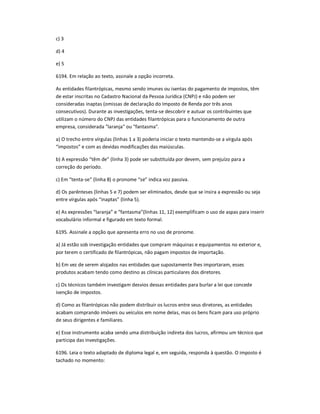 c) 3
d) 4
e) 5
6194. Em relação ao texto, assinale a opção incorreta.
As entidades filantrópicas, mesmo sendo imunes ou isentas do pagamento de impostos, têm
de estar inscritas no Cadastro Nacional da Pessoa Jurídica (CNPJ) e não podem ser
consideradas inaptas (omissas de declaração do Imposto de Renda por três anos
consecutivos). Durante as investigações, tenta-se descobrir e autuar os contribuintes que
utilizam o número do CNPJ das entidades filantrópicas para o funcionamento de outra
empresa, considerada "laranja" ou "fantasma".
a) O trecho entre vírgulas (linhas 1 a 3) poderia iniciar o texto mantendo-se a vírgula após
͞impostos͟ e com as devidas modificações das maiúsculas.
b) A expressão ͞têm de͟ (linha 3) pode ser substituída por devem, sem prejuízo para a
correção do período.
c) Em ͞tenta-se͟ (linha 8) o pronome ͞se͟ indica voz passiva.
d) Os parênteses (linhas 5 e 7) podem ser eliminados, desde que se insira a expressão ou seja
entre vírgulas após ͞inaptas͟ (linha 5).
e) As expressões ͞laranja͟ e ͞fantasma͟(linhas 11, 12) exemplificam o uso de aspas para inserir
vocabulário informal e figurado em texto formal.
6195. Assinale a opção que apresenta erro no uso de pronome.
a) Já estão sob investigação entidades que compram máquinas e equipamentos no exterior e,
por terem o certificado de filantrópicas, não pagam impostos de importação.
b) Em vez de serem alojados nas entidades que supostamente lhes importaram, esses
produtos acabam tendo como destino as clínicas particulares dos diretores.
c) Os técnicos também investigam desvios dessas entidades para burlar a lei que concede
isenção de impostos.
d) Como as filantrópicas não podem distribuir os lucros entre seus diretores, as entidades
acabam comprando imóveis ou veículos em nome delas, mas os bens ficam para uso próprio
de seus dirigentes e familiares.
e) Esse instrumento acaba sendo uma distribuição indireta dos lucros, afirmou um técnico que
participa das investigações.
6196. Leia o texto adaptado de diploma legal e, em seguida, responda à questão. O imposto é
tachado no momento:
 