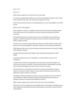 d) em I, II, IV
e) em III, IV
6198. Assinale a opção que foi transcrita com erro de sintaxe.
a) O processo de globalização significa que uma rede de dependências chega aos mais remotos
cantos do planeta. Mas, hoje, essa rede ainda não atingiu seus limites.
b) Seria muito prematuro falar de uma sociedade global ou de uma cultura global, e mais ainda
de uma
política ou de um direito global.
c) Está surgindo um sistema social global neste extremo último do processo de globalização?
Se tal sistema existe, não se assemelha aos sistemas sociais que costumamos considerar
normativos.
d) Costumávamos pensar em sistemas sociais como uma totalidade de que coordenava e
adaptava os aspectos da existência humana por meio de mecanismos econômicos, poder
político e padrões culturais.
e) Hoje em dia, no entanto, aquele sistema que costumava coordenar tudo no mesmo nível e
dentro de uma mesma totalidade foi separado e situado em níveis radicalmente diferentes.
6199. Marque o item em que uma das sentenças está gramaticalmente mal formada. É vedado
à Administração Tributária:
a) exigir tributo não previsto neste Código / exigir tributo que não esteja previsto neste
Código.
b) aumentar tributo sem que a lei o estabeleça / aumentar tributos sem que a lei os
estabeleçam.
c) cobrar tributos relativos a fatos geradores ocorridos antes do início deste Código ou de
outra lei que os instituir ou aumentar / cobrar tributos relativos a fatos geradores ocorridos
antes do início deste Código ou de outra lei que os institua ou aumente.
d) cobrar tributos no mesmo exercício financeiro em que haja sido publicada a lei que os
instituiu ou aumentou / cobrar tributos no mesmo exercício financeiro em que tenha sido
publicada a lei que os instituiu ou aumentou.
e) estabelecer diferença tributária entre bens e serviços de qualquer natureza, em razão de
sua procedência ou destino / estabelecer diferença tributária entre bens e serviços de
quaisquer naturezas, em razão de sua procedência ou destino.
6200. Assinale a opção em que o texto foi transcrito com erro de concordância.
a) Seja qual for a forma adotada para controle global sobre as forças globais, não pode ser uma
cópia ampliada das instituições democráticas desenvolvidas nos primeiros séculos da história
contemporânea.
 